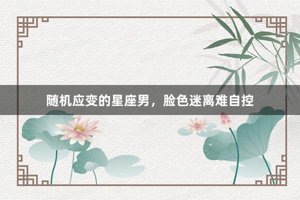 随机应变的星座男，脸色迷离难自控